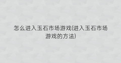 “怎么进入玉石市场游戏(进入玉石市场游戏的方法)