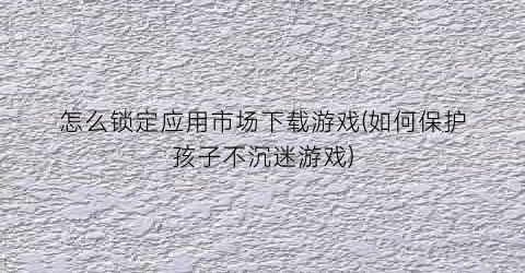 “怎么锁定应用市场下载游戏(如何保护孩子不沉迷游戏)