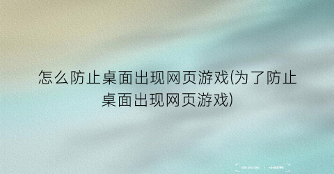 “怎么防止桌面出现网页游戏(为了防止桌面出现网页游戏)