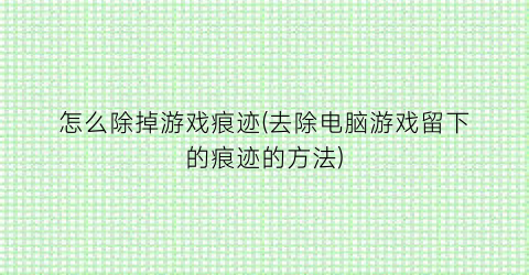 怎么除掉游戏痕迹(去除电脑游戏留下的痕迹的方法)