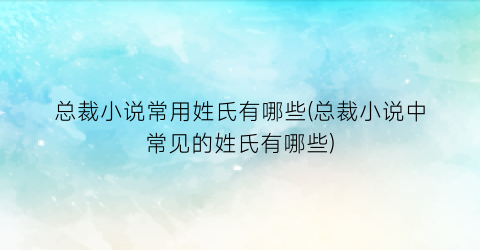 总裁小说常用姓氏有哪些(总裁小说中常见的姓氏有哪些)
