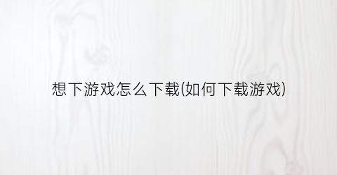 “想下游戏怎么下载(如何下载游戏)