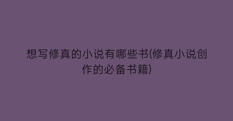 想写修真的小说有哪些书(修真小说创作的必备书籍)