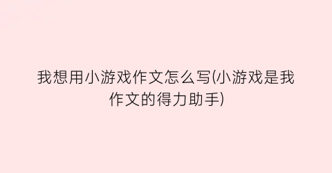 “我想用小游戏作文怎么写(小游戏是我作文的得力助手)