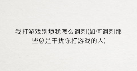 我打游戏别烦我怎么讽刺(如何讽刺那些总是干扰你打游戏的人)