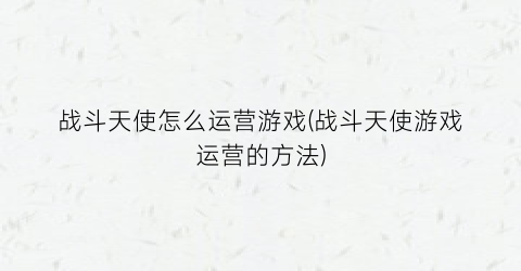 “战斗天使怎么运营游戏(战斗天使游戏运营的方法)