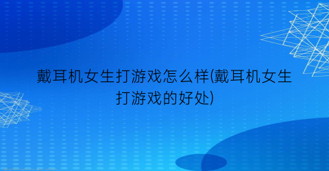 “戴耳机女生打游戏怎么样(戴耳机女生打游戏的好处)