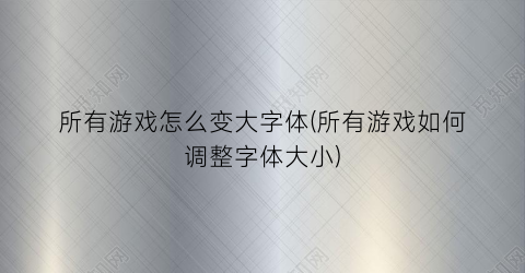 所有游戏怎么变大字体(所有游戏如何调整字体大小)