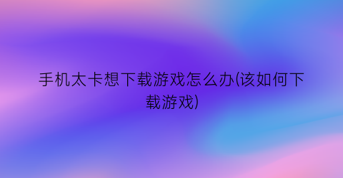 “手机太卡想下载游戏怎么办(该如何下载游戏)