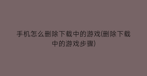 “手机怎么删除下载中的游戏(删除下载中的游戏步骤)