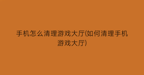 “手机怎么清理游戏大厅(如何清理手机游戏大厅)