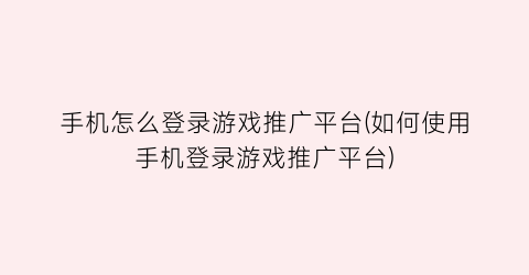 “手机怎么登录游戏推广平台(如何使用手机登录游戏推广平台)