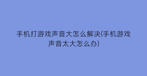 手机打游戏声音大怎么解决(手机游戏声音太大怎么办)