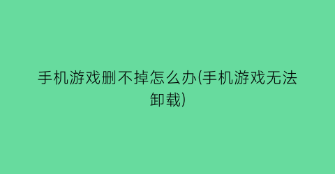 “手机游戏删不掉怎么办(手机游戏无法卸载)