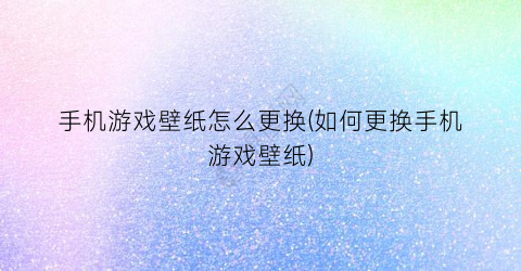 “手机游戏壁纸怎么更换(如何更换手机游戏壁纸)