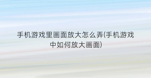 “手机游戏里画面放大怎么弄(手机游戏中如何放大画面)