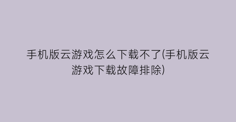 “手机版云游戏怎么下载不了(手机版云游戏下载故障排除)