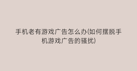 “手机老有游戏广告怎么办(如何摆脱手机游戏广告的骚扰)