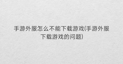 “手游外服怎么不能下载游戏(手游外服下载游戏的问题)