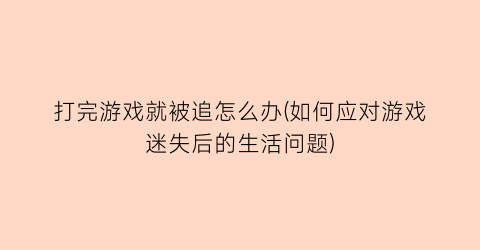 “打完游戏就被追怎么办(如何应对游戏迷失后的生活问题)