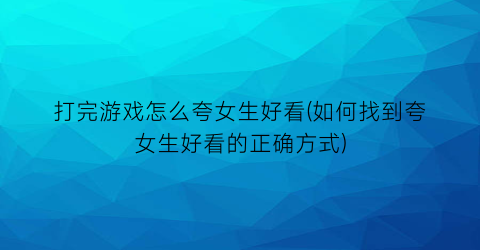 打完游戏怎么夸女生好看(如何找到夸女生好看的正确方式)