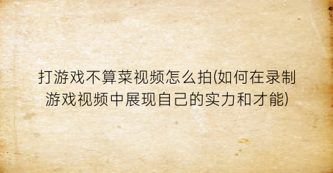 “打游戏不算菜视频怎么拍(如何在录制游戏视频中展现自己的实力和才能)