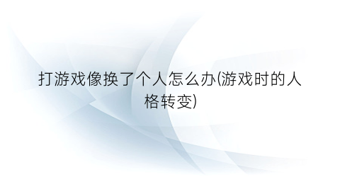 “打游戏像换了个人怎么办(游戏时的人格转变)