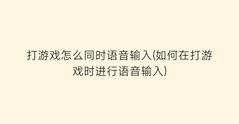 “打游戏怎么同时语音输入(如何在打游戏时进行语音输入)