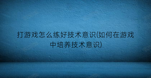 “打游戏怎么练好技术意识(如何在游戏中培养技术意识)