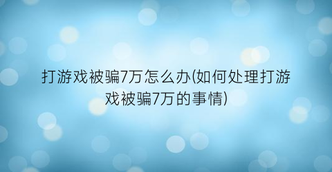 “打游戏被骗7万怎么办(如何处理打游戏被骗7万的事情)