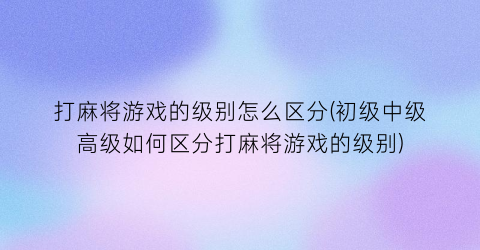 “打麻将游戏的级别怎么区分(初级中级高级如何区分打麻将游戏的级别)