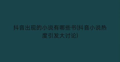 抖音出现的小说有哪些书(抖音小说热度引发大讨论)