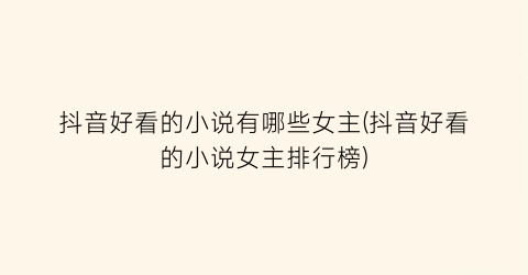 抖音好看的小说有哪些女主(抖音好看的小说女主排行榜)
