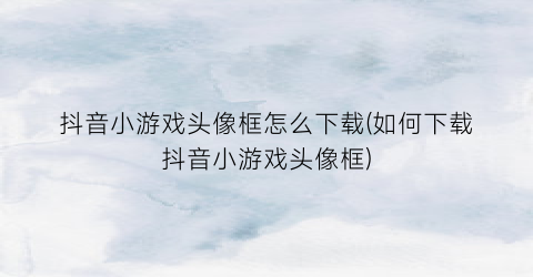 “抖音小游戏头像框怎么下载(如何下载抖音小游戏头像框)