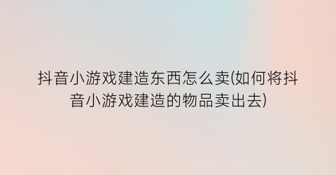 抖音小游戏建造东西怎么卖(如何将抖音小游戏建造的物品卖出去)