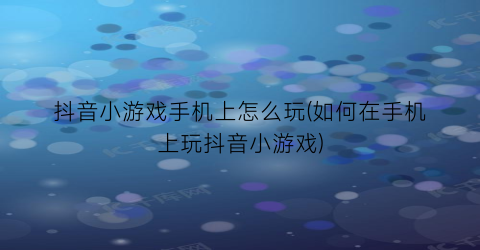 抖音小游戏手机上怎么玩(如何在手机上玩抖音小游戏)