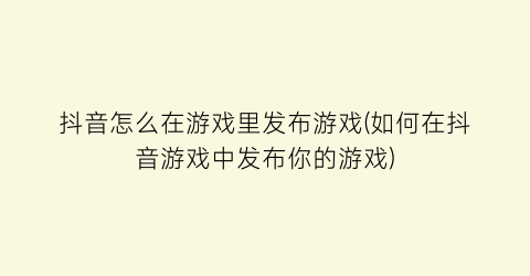 抖音怎么在游戏里发布游戏(如何在抖音游戏中发布你的游戏)