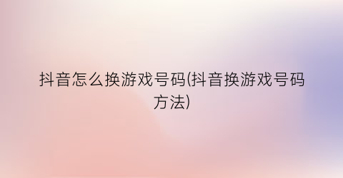 “抖音怎么换游戏号码(抖音换游戏号码方法)