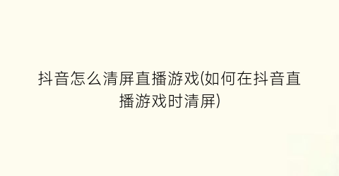 “抖音怎么清屏直播游戏(如何在抖音直播游戏时清屏)