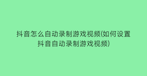 抖音怎么自动录制游戏视频(如何设置抖音自动录制游戏视频)