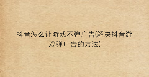 抖音怎么让游戏不弹广告(解决抖音游戏弹广告的方法)