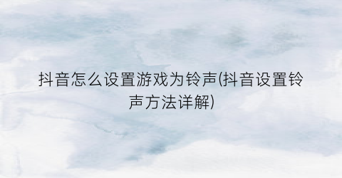 “抖音怎么设置游戏为铃声(抖音设置铃声方法详解)