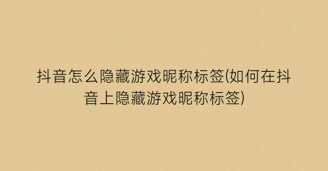 “抖音怎么隐藏游戏昵称标签(如何在抖音上隐藏游戏昵称标签)