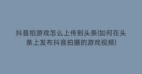 “抖音拍游戏怎么上传到头条(如何在头条上发布抖音拍摄的游戏视频)