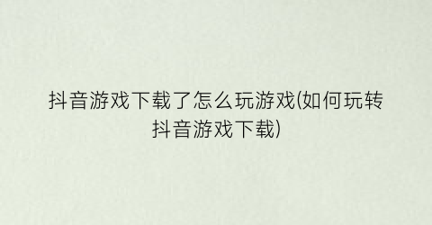 “抖音游戏下载了怎么玩游戏(如何玩转抖音游戏下载)