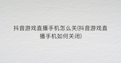 抖音游戏直播手机怎么关(抖音游戏直播手机如何关闭)