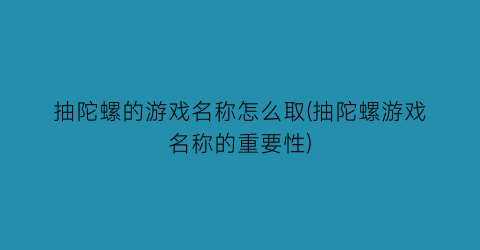 抽陀螺的游戏名称怎么取(抽陀螺游戏名称的重要性)