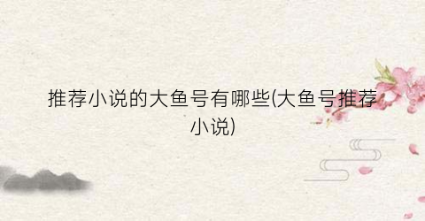 推荐小说的大鱼号有哪些(大鱼号推荐小说)