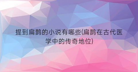 提到扁鹊的小说有哪些(扁鹊在古代医学中的传奇地位)