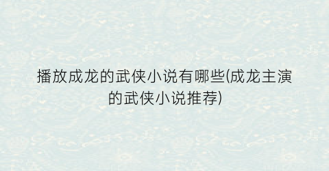 播放成龙的武侠小说有哪些(成龙主演的武侠小说推荐)